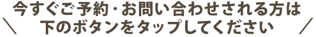 今すぐご予約・お問い合わせされる方は下のボタンをタップしてください