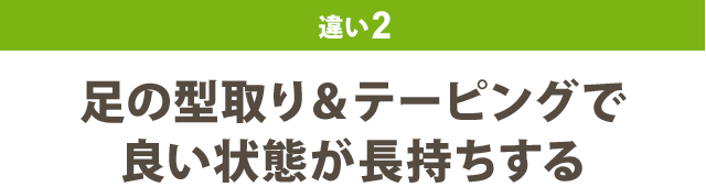 違い2：足の型取り＆テーピングで 良い状態が長持ちする