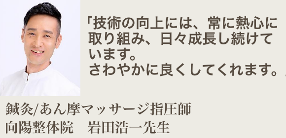 技術の向上には、常に熱心に取り組み、日々成長し続けています。さわやかに良くしてくれます。鍼灸あん摩マッサージ指圧師 向陽整体院 岩田浩一先生