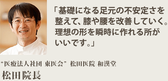 「基礎になる足元の不安定さを 整えて、膝や腰を改善していく。 理想の形を瞬時に作れる所が いいです。」“医療法人社団 東医会” 松田医院 和漢堂　松田院長