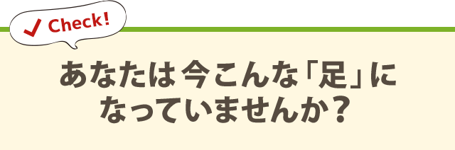 あなたは今こんな「足」に なっていませんか？