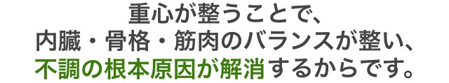 重心が整うことで 内臓・骨格・筋肉のバランスが整い、 不調の根本原因が解消するからです。